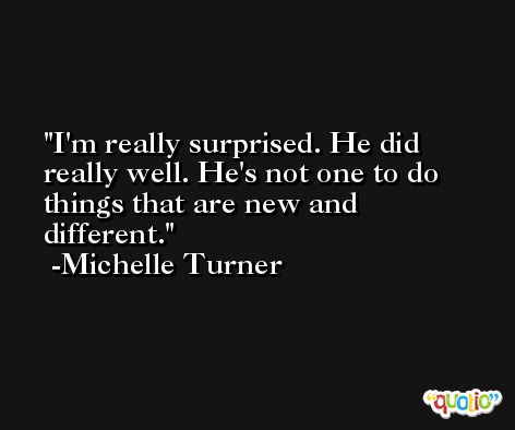 I'm really surprised. He did really well. He's not one to do things that are new and different. -Michelle Turner