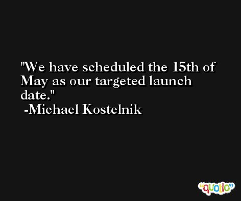 We have scheduled the 15th of May as our targeted launch date. -Michael Kostelnik