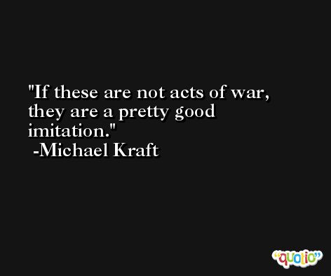 If these are not acts of war, they are a pretty good imitation. -Michael Kraft