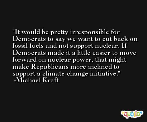 It would be pretty irresponsible for Democrats to say we want to cut back on fossil fuels and not support nuclear. If Democrats made it a little easier to move forward on nuclear power, that might make Republicans more inclined to support a climate-change initiative. -Michael Kraft