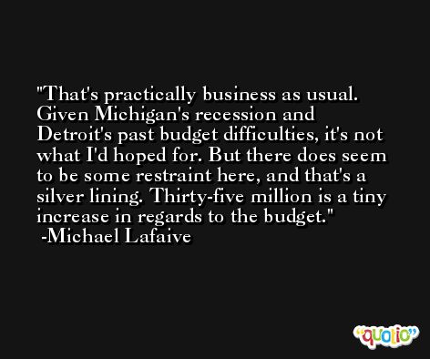 That's practically business as usual. Given Michigan's recession and Detroit's past budget difficulties, it's not what I'd hoped for. But there does seem to be some restraint here, and that's a silver lining. Thirty-five million is a tiny increase in regards to the budget. -Michael Lafaive