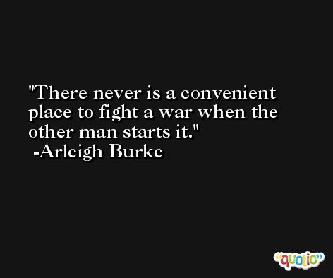 There never is a convenient place to fight a war when the other man starts it. -Arleigh Burke