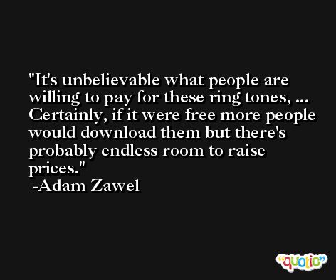 It's unbelievable what people are willing to pay for these ring tones, ... Certainly, if it were free more people would download them but there's probably endless room to raise prices. -Adam Zawel