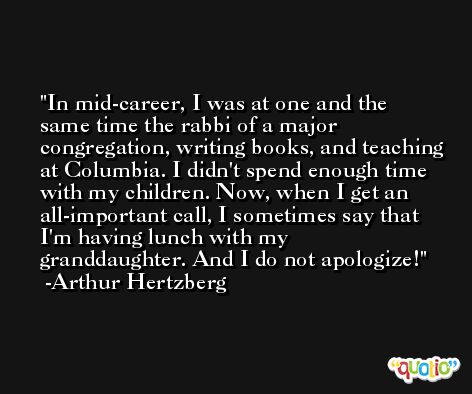 In mid-career, I was at one and the same time the rabbi of a major congregation, writing books, and teaching at Columbia. I didn't spend enough time with my children. Now, when I get an all-important call, I sometimes say that I'm having lunch with my granddaughter. And I do not apologize! -Arthur Hertzberg