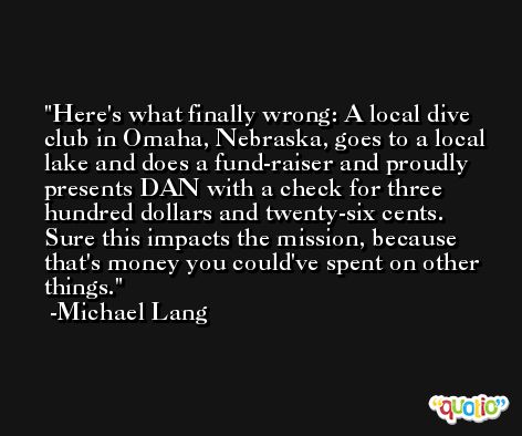 Here's what finally wrong: A local dive club in Omaha, Nebraska, goes to a local lake and does a fund-raiser and proudly presents DAN with a check for three hundred dollars and twenty-six cents. Sure this impacts the mission, because that's money you could've spent on other things. -Michael Lang