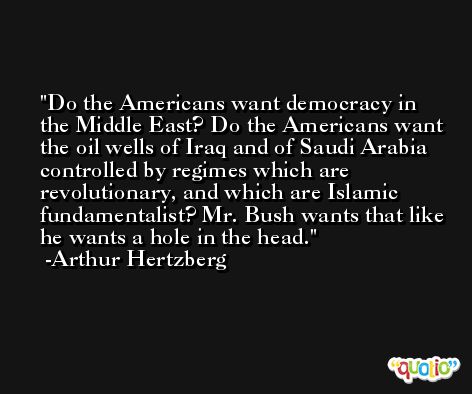 Do the Americans want democracy in the Middle East? Do the Americans want the oil wells of Iraq and of Saudi Arabia controlled by regimes which are revolutionary, and which are Islamic fundamentalist? Mr. Bush wants that like he wants a hole in the head.  -Arthur Hertzberg