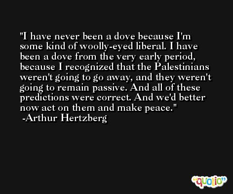 I have never been a dove because I'm some kind of woolly-eyed liberal. I have been a dove from the very early period, because I recognized that the Palestinians weren't going to go away, and they weren't going to remain passive. And all of these predictions were correct. And we'd better now act on them and make peace. -Arthur Hertzberg