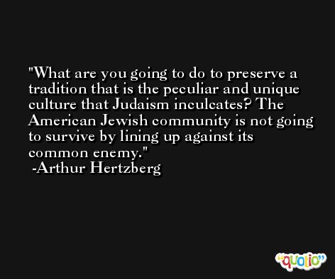 What are you going to do to preserve a tradition that is the peculiar and unique culture that Judaism inculcates? The American Jewish community is not going to survive by lining up against its common enemy. -Arthur Hertzberg