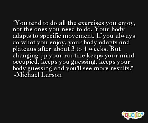 You tend to do all the exercises you enjoy, not the ones you need to do. Your body adapts to specific movement. If you always do what you enjoy, your body adapts and plateaus after about 3 to 4 weeks. But changing up your routine keeps your mind occupied, keeps you guessing, keeps your body guessing and you'll see more results. -Michael Larson