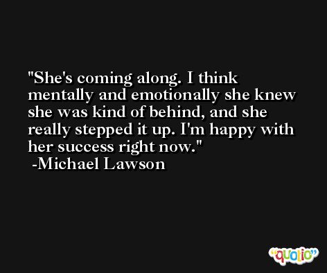 She's coming along. I think mentally and emotionally she knew she was kind of behind, and she really stepped it up. I'm happy with her success right now. -Michael Lawson