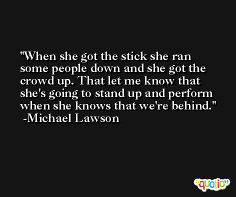 When she got the stick she ran some people down and she got the crowd up. That let me know that she's going to stand up and perform when she knows that we're behind. -Michael Lawson