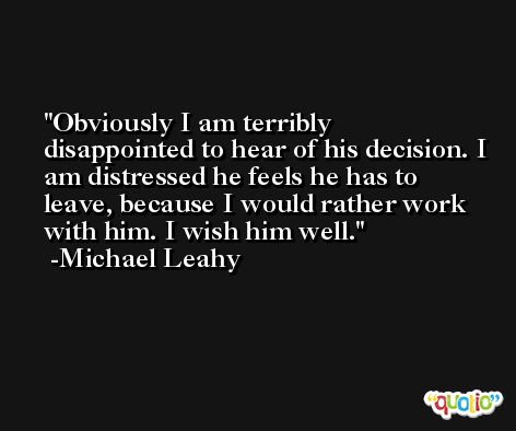 Obviously I am terribly disappointed to hear of his decision. I am distressed he feels he has to leave, because I would rather work with him. I wish him well. -Michael Leahy
