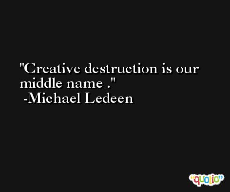Creative destruction is our middle name . -Michael Ledeen