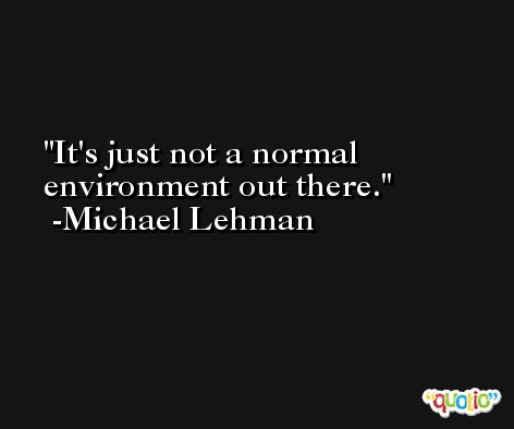 It's just not a normal environment out there. -Michael Lehman