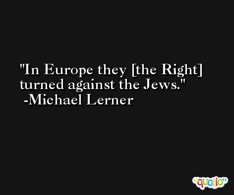 In Europe they [the Right] turned against the Jews. -Michael Lerner