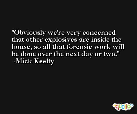 Obviously we're very concerned that other explosives are inside the house, so all that forensic work will be done over the next day or two. -Mick Keelty