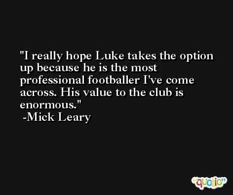 I really hope Luke takes the option up because he is the most professional footballer I've come across. His value to the club is enormous. -Mick Leary