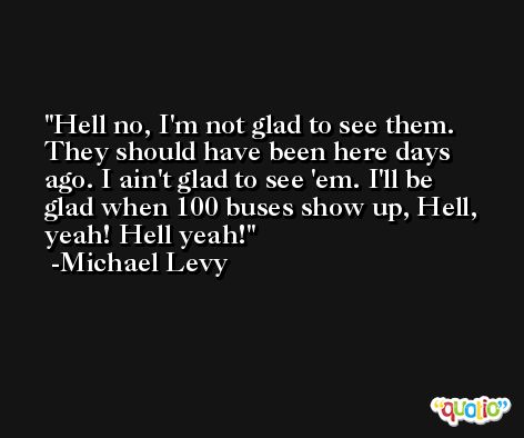 Hell no, I'm not glad to see them. They should have been here days ago. I ain't glad to see 'em. I'll be glad when 100 buses show up, Hell, yeah! Hell yeah! -Michael Levy