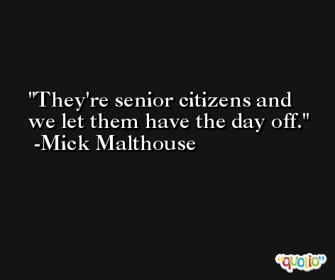 They're senior citizens and we let them have the day off. -Mick Malthouse