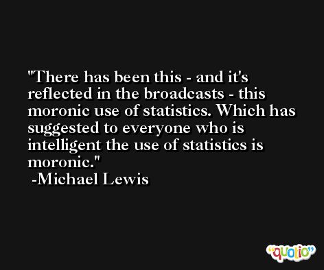 There has been this - and it's reflected in the broadcasts - this moronic use of statistics. Which has suggested to everyone who is intelligent the use of statistics is moronic. -Michael Lewis