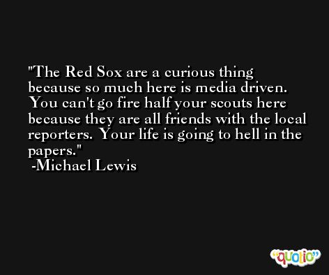 The Red Sox are a curious thing because so much here is media driven. You can't go fire half your scouts here because they are all friends with the local reporters. Your life is going to hell in the papers. -Michael Lewis