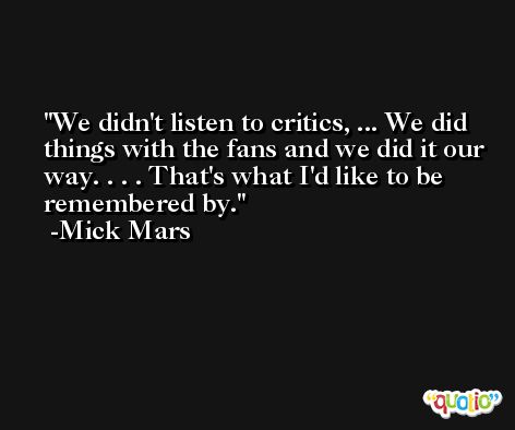 We didn't listen to critics, ... We did things with the fans and we did it our way. . . . That's what I'd like to be remembered by. -Mick Mars