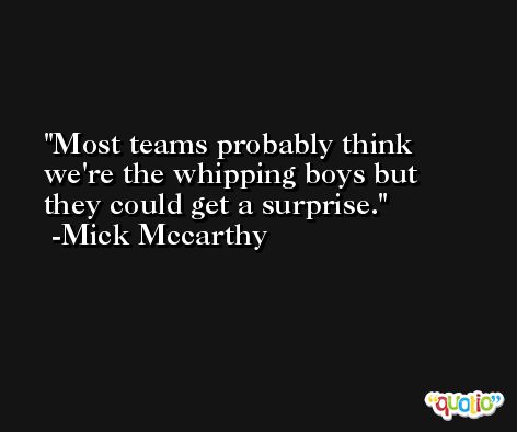 Most teams probably think we're the whipping boys but they could get a surprise. -Mick Mccarthy