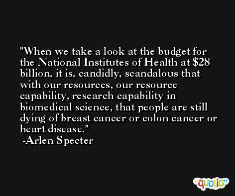 When we take a look at the budget for the National Institutes of Health at $28 billion, it is, candidly, scandalous that with our resources, our resource capability, research capability in biomedical science, that people are still dying of breast cancer or colon cancer or heart disease. -Arlen Specter
