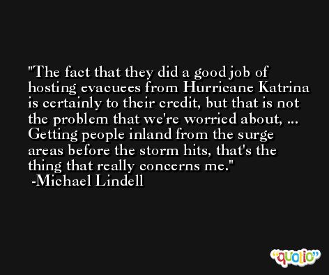 The fact that they did a good job of hosting evacuees from Hurricane Katrina is certainly to their credit, but that is not the problem that we're worried about, ... Getting people inland from the surge areas before the storm hits, that's the thing that really concerns me. -Michael Lindell