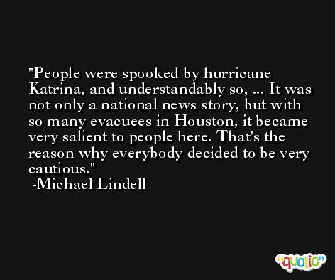 People were spooked by hurricane Katrina, and understandably so, ... It was not only a national news story, but with so many evacuees in Houston, it became very salient to people here. That's the reason why everybody decided to be very cautious. -Michael Lindell