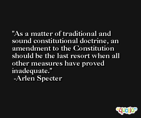 As a matter of traditional and sound constitutional doctrine, an amendment to the Constitution should be the last resort when all other measures have proved inadequate. -Arlen Specter