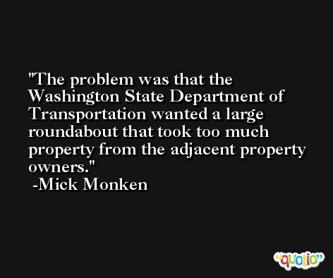 The problem was that the Washington State Department of Transportation wanted a large roundabout that took too much property from the adjacent property owners. -Mick Monken