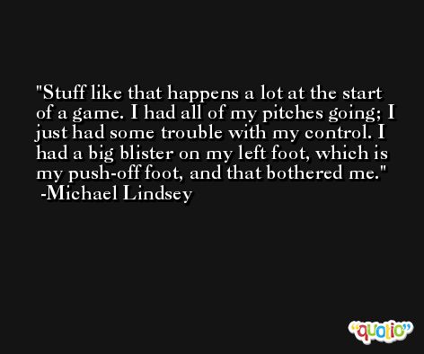 Stuff like that happens a lot at the start of a game. I had all of my pitches going; I just had some trouble with my control. I had a big blister on my left foot, which is my push-off foot, and that bothered me. -Michael Lindsey