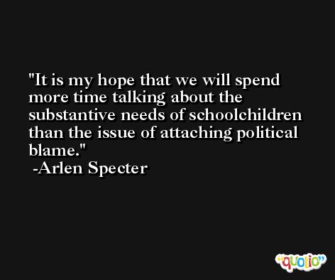 It is my hope that we will spend more time talking about the substantive needs of schoolchildren than the issue of attaching political blame. -Arlen Specter
