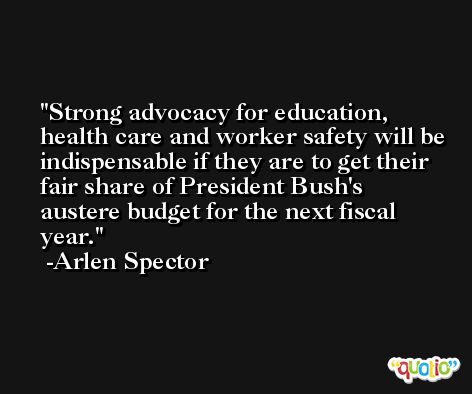 Strong advocacy for education, health care and worker safety will be indispensable if they are to get their fair share of President Bush's austere budget for the next fiscal year. -Arlen Spector