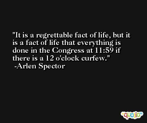 It is a regrettable fact of life, but it is a fact of life that everything is done in the Congress at 11:59 if there is a 12 o'clock curfew. -Arlen Spector