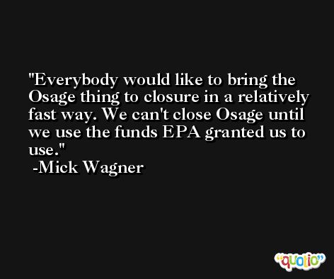 Everybody would like to bring the Osage thing to closure in a relatively fast way. We can't close Osage until we use the funds EPA granted us to use. -Mick Wagner