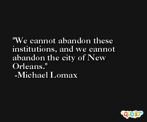 We cannot abandon these institutions, and we cannot abandon the city of New Orleans. -Michael Lomax