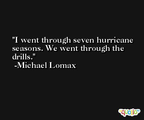I went through seven hurricane seasons. We went through the drills. -Michael Lomax
