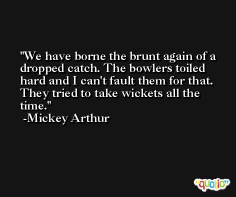 We have borne the brunt again of a dropped catch. The bowlers toiled hard and I can't fault them for that. They tried to take wickets all the time. -Mickey Arthur