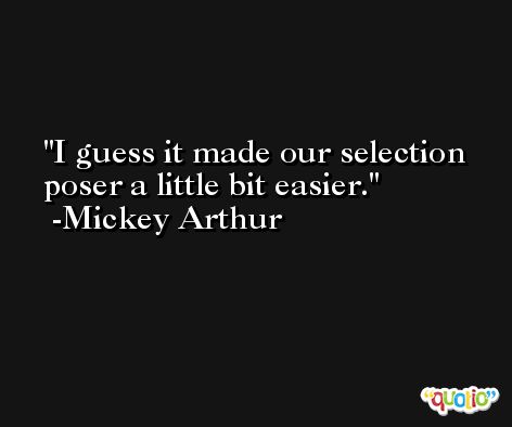 I guess it made our selection poser a little bit easier. -Mickey Arthur