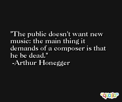 The public doesn't want new music: the main thing it demands of a composer is that he be dead. -Arthur Honegger