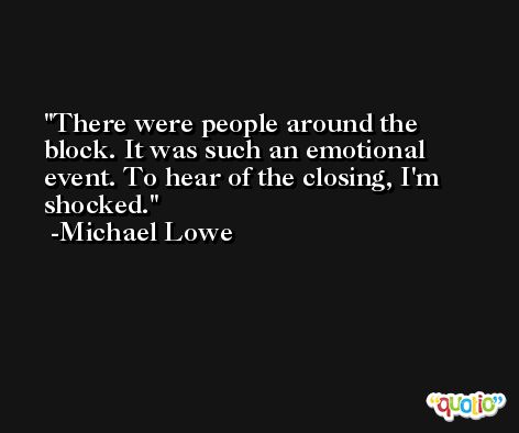 There were people around the block. It was such an emotional event. To hear of the closing, I'm shocked. -Michael Lowe