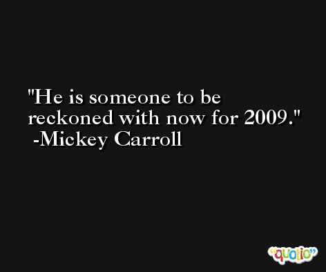 He is someone to be reckoned with now for 2009. -Mickey Carroll