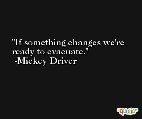 If something changes we're ready to evacuate. -Mickey Driver