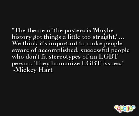 The theme of the posters is 'Maybe history got things a little too straight,' ... We think it's important to make people aware of accomplished, successful people who don't fit stereotypes of an LGBT person. They humanize LGBT issues. -Mickey Hart