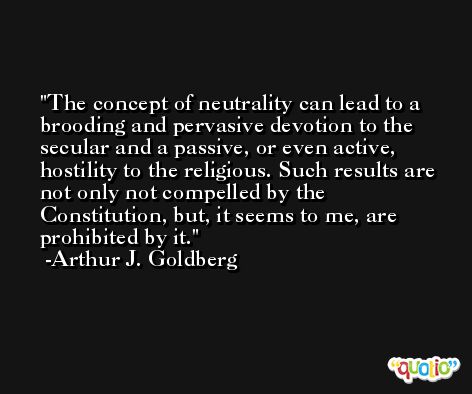 The concept of neutrality can lead to a brooding and pervasive devotion to the secular and a passive, or even active, hostility to the religious. Such results are not only not compelled by the Constitution, but, it seems to me, are prohibited by it. -Arthur J. Goldberg