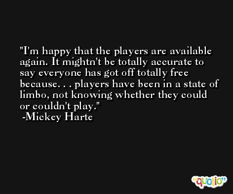 I'm happy that the players are available again. It mightn't be totally accurate to say everyone has got off totally free because. . . players have been in a state of limbo, not knowing whether they could or couldn't play. -Mickey Harte
