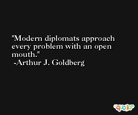 Modern diplomats approach every problem with an open mouth. -Arthur J. Goldberg