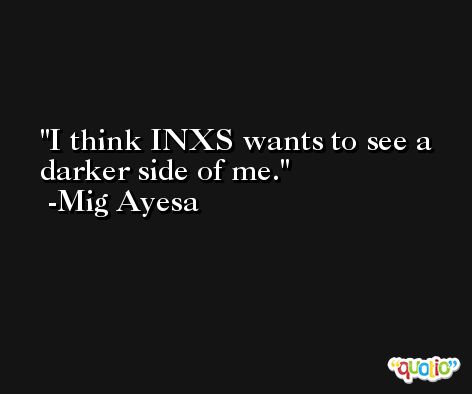 I think INXS wants to see a darker side of me. -Mig Ayesa